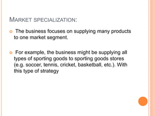 MARKET SPECIALIZATION:
 The business focuses on supplying many products
to one market segment.
 For example, the business might be supplying all
types of sporting goods to sporting goods stores
(e.g. soccer, tennis, cricket, basketball, etc.). With
this type of strategy
 