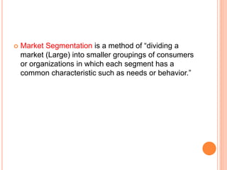  Market Segmentation is a method of “dividing a
market (Large) into smaller groupings of consumers
or organizations in which each segment has a
common characteristic such as needs or behavior.”
 