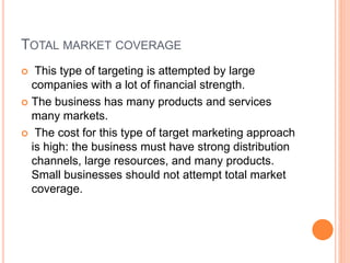 TOTAL MARKET COVERAGE
 This type of targeting is attempted by large
companies with a lot of financial strength.
 The business has many products and services
many markets.
 The cost for this type of target marketing approach
is high: the business must have strong distribution
channels, large resources, and many products.
Small businesses should not attempt total market
coverage.
 