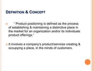 DEFINITION & CONCEPT
 “ Product positioning is defined as the process
of establishing & maintaining a distinctive place in
the market for an organization and/or its individuals
product offerings.”
 It involves a company’s product/services creating &
occupying a place, in the minds of customers.
 