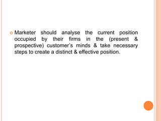  Marketer should analyse the current position
occupied by their firms in the (present &
prospective) customer’s minds & take necessary
steps to create a distinct & effective position.
 
