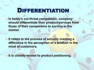 DIFFERENTIATION
 In today’s cut throat competition, company
should differentiate their product/services from
those of their competitors to survive in the
market.
 It refers to the process of actually creating a
difference in the perception of a product in the
mind of customers.
 It is closely related to product positioning.
 