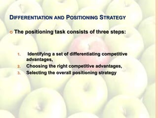 DIFFERENTIATION AND POSITIONING STRATEGY
 The positioning task consists of three steps:
1. Identifying a set of differentiating competitive
advantages,
2. Choosing the right competitive advantages,
3. Selecting the overall positioning strategy
 