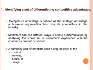 1. Identifying a set of differentiating competitive advantages:
 Competitive advantage is defined as the strategic advantage
a business organisation has over its competitors in the
industry.
 Marketers can find different ways to create a differentiation by
analysing the whole set of customers’ experience with the
company’s product or service.
 A company can differentiate itself along the lines of the
 product,
 services,
 people, or
 image.
 