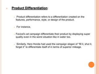  Product Differentiation:
 Product differentiation refers to a differentiation created on the
features, performance, style, or design of the product.
 For instance,
 Favicol’s ad campaign differentiate their product by displaying super
quality even in the worst situation like in water too.
 Similarly, Hero Honda had used the campaign slogan of “fill it, shut it,
forget it” to differentiate itself of in terms of superior mileage.
 