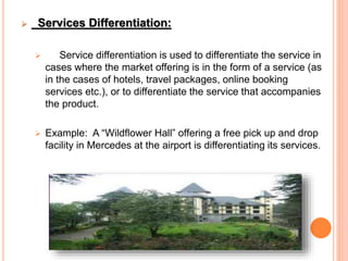  Services Differentiation:
 Service differentiation is used to differentiate the service in
cases where the market offering is in the form of a service (as
in the cases of hotels, travel packages, online booking
services etc.), or to differentiate the service that accompanies
the product.
 Example: A “Wildflower Hall” offering a free pick up and drop
facility in Mercedes at the airport is differentiating its services.
 