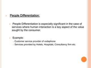  People Differentiation:
 People Differentiation is especially significant in the case of
services where human interaction is a key aspect of the value
sought by the consumer.
 Example:
 Customer service provider of vodaphone
 Services provided by Hotels, Hospitals, Consultancy firm etc.
 