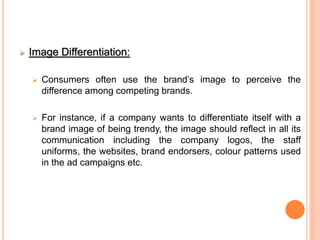  Image Differentiation:
 Consumers often use the brand’s image to perceive the
difference among competing brands.
 For instance, if a company wants to differentiate itself with a
brand image of being trendy, the image should reflect in all its
communication including the company logos, the staff
uniforms, the websites, brand endorsers, colour patterns used
in the ad campaigns etc.
 