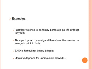  Examples:
 Fastrack watches is generally perceived as the product
for youth
 Thumps Up ad campaign differentiate themselves in
energetic drink in India.
 BATA is famous for quality product
 Idea n Vodaphone for unbreakable network....
 