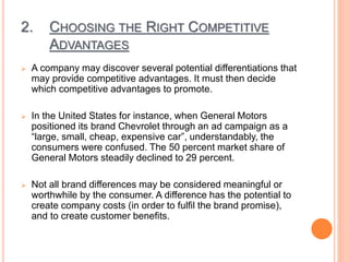 2. CHOOSING THE RIGHT COMPETITIVE
ADVANTAGES
 A company may discover several potential differentiations that
may provide competitive advantages. It must then decide
which competitive advantages to promote.
 In the United States for instance, when General Motors
positioned its brand Chevrolet through an ad campaign as a
“large, small, cheap, expensive car”, understandably, the
consumers were confused. The 50 percent market share of
General Motors steadily declined to 29 percent.
 Not all brand differences may be considered meaningful or
worthwhile by the consumer. A difference has the potential to
create company costs (in order to fulfil the brand promise),
and to create customer benefits.
 