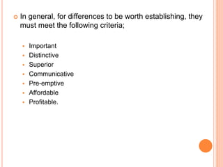  In general, for differences to be worth establishing, they
must meet the following criteria;
 Important
 Distinctive
 Superior
 Communicative
 Pre-emptive
 Affordable
 Profitable.
 