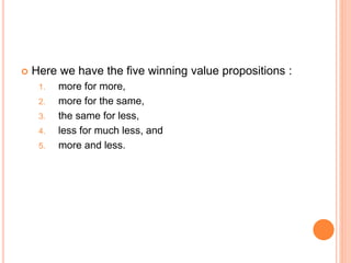  Here we have the five winning value propositions :
1. more for more,
2. more for the same,
3. the same for less,
4. less for much less, and
5. more and less.
 