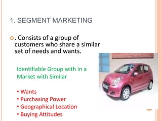 1. SEGMENT MARKETING
. Consists of a group of
customers who share a similar
set of needs and wants.
Identifiable Group with in a
Market with Similar
• Wants
• Purchasing Power
• Geographical Location
• Buying Attitudes
 