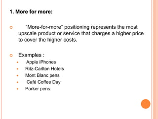 1. More for more:
 “More-for-more” positioning represents the most
upscale product or service that charges a higher price
to cover the higher costs.
 Examples :
 Apple iPhones
 Ritz-Carlton Hotels
 Mont Blanc pens
 Café Coffee Day
 Parker pens
 