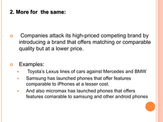2. More for the same:
 Companies attack its high-priced competing brand by
introducing a brand that offers matching or comparable
quality but at a lower price.
 Examples:
 Toyota’s Lexus lines of cars against Mercedes and BMW
 Samsung has launched phones that offer features
comparable to iPhones at a lesser cost.
 And also micromax has launched phones that offers
features comarable to samsung and other android phones
 