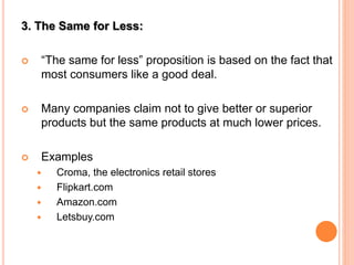 3. The Same for Less:
 “The same for less” proposition is based on the fact that
most consumers like a good deal.
 Many companies claim not to give better or superior
products but the same products at much lower prices.
 Examples
 Croma, the electronics retail stores
 Flipkart.com
 Amazon.com
 Letsbuy.com
 