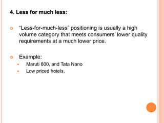 4. Less for much less:
 “Less-for-much-less” positioning is usually a high
volume category that meets consumers’ lower quality
requirements at a much lower price.
 Example:
 Maruti 800, and Tata Nano
 Low priced hotels,
 
