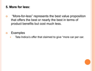 5. More for less:
 “More-for-less” represents the best value proposition
that offers the best or nearly the best in terms of
product benefits but cost much less.
 Examples
 Tata Indica’s offer that claimed to give “more car per car.
 