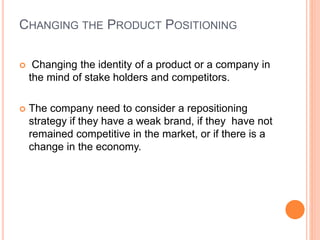 CHANGING THE PRODUCT POSITIONING
 Changing the identity of a product or a company in
the mind of stake holders and competitors.
 The company need to consider a repositioning
strategy if they have a weak brand, if they have not
remained competitive in the market, or if there is a
change in the economy.
 