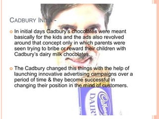 CADBURY INDIA -
 In initial days Cadbury's chocolates were meant
basically for the kids and the ads also revolved
around that concept only in which parents were
seen trying to bribe or reward their children with
Cadbury’s dairy milk chocolates.
 The Cadbury changed this things with the help of
launching innovative advertising campaigns over a
period of time & they become successful in
changing their position in the mind of customers.
 