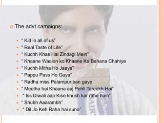  The advt camaigns:
 “ Kid in all of us”
 “ Real Taste of Life”
 “ Kuchh Khas Hai Zindagi Mein”
 “ Khaane Waalon ko Khaane Ka Bahana Chahiye
 “ Kuchh Mitha Ho Jaaye”
 “ Pappu Pass Ho Gaya”
 “ Radha miss Palampur ban gaye
 “ Meetha hai Khaana aaj Pehli Tareekh Hai”
 “ Iss Diwali aap Kise khush kar rahe hain”
 “ Shubh Aaarambh”
 “ Dil Jo Keh Raha hai suno”
 