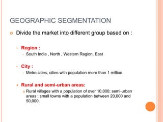 GEOGRAPHIC SEGMENTATION
 Divide the market into different group based on :
• Region :
• South India , North , Western Region, East
• City :
• Metro cities, cities with population more than 1 million.
 Rural and semi-urban areas:
 Rural villages with a population of over 10,000; semi-urban
areas ; small towns with a population between 20,000 and
50,000.
 