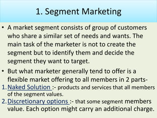 1. Segment Marketing
• A market segment consists of group of customers
who share a similar set of needs and wants. The
main task of the marketer is not to create the
segment but to identify them and decide the
segment they want to target.
• But what marketer generally tend to offer is a
flexible market offering to all members in 2 parts-
1.Naked Solution :- products and services that all members
of the segment values.
2.Discretionary options :- that some segment members
value. Each option might carry an additional charge.
 