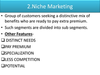 2.Niche Marketing
• Group of customers seeking a distinctive mix of
benefits who are ready to pay extra premium.
• Such segments are divided into sub segments.
• Other Features-
 DISTINCT NEEDS
PAY PREMIUM
SPECIALIZATION
LESS COMPETITION
POTENTIAL
 