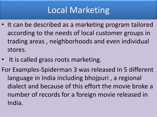 Local Marketing
• It can be described as a marketing program tailored
according to the needs of local customer groups in
trading areas , neighborhoods and even individual
stores.
• It is called grass roots marketing.
For Examples-Spiderman 3 was released in 5 different
language in India including bhojpuri , a regional
dialect and because of this effort the movie broke a
number of records for a foreign movie released in
India.
 