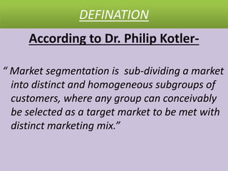 DEFINATION
According to Dr. Philip Kotler-
“ Market segmentation is sub-dividing a market
into distinct and homogeneous subgroups of
customers, where any group can conceivably
be selected as a target market to be met with
distinct marketing mix.”
 