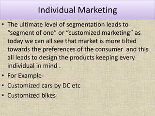 Individual Marketing
• The ultimate level of segmentation leads to
“segment of one” or “customized marketing” as
today we can all see that market is more tilted
towards the preferences of the consumer and this
all leads to design the products keeping every
individual in mind .
• For Example-
• Customized cars by DC etc
• Customized bikes
 