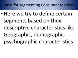 Basis for segmenting Consumer Markets
•Here we try to define certain
segments based on their
descriptive characteristics like
Geographic, demographic
psychographic characteristics.
 