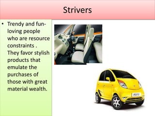 Strivers
• Trendy and fun-
loving people
who are resource
constraints .
They favor stylish
products that
emulate the
purchases of
those with great
material wealth.
 