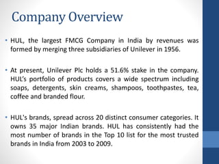 Company Overview
• HUL, the largest FMCG Company in India by revenues was
formed by merging three subsidiaries of Unilever in 1956.
• At present, Unilever Plc holds a 51.6% stake in the company.
HUL’s portfolio of products covers a wide spectrum including
soaps, detergents, skin creams, shampoos, toothpastes, tea,
coffee and branded flour.
• HUL's brands, spread across 20 distinct consumer categories. It
owns 35 major Indian brands. HUL has consistently had the
most number of brands in the Top 10 list for the most trusted
brands in India from 2003 to 2009.
 