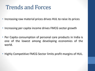 Trends and Forces
• Increasing raw material prices drives HUL to raise its prices
• Increasing per capita income drives FMCG sector growth
• Per Capita consumption of personal care products in India is
one of the lowest among developing economies of the
world.
• Highly Competitive FMCG Sector limits profit margins of HUL.
 