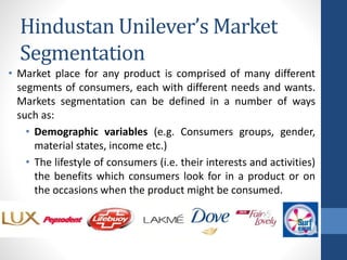 • Market place for any product is comprised of many different
segments of consumers, each with different needs and wants.
Markets segmentation can be defined in a number of ways
such as:
• Demographic variables (e.g. Consumers groups, gender,
material states, income etc.)
• The lifestyle of consumers (i.e. their interests and activities)
the benefits which consumers look for in a product or on
the occasions when the product might be consumed.
Hindustan Unilever’s Market
Segmentation
 