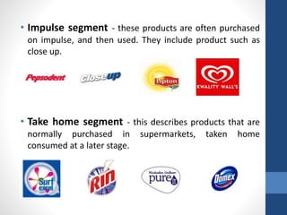 • Impulse segment - these products are often purchased
on impulse, and then used. They include product such as
close up.
• Take home segment - this describes products that are
normally purchased in supermarkets, taken home
consumed at a later stage.
 