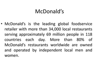 McDonald’s
• McDonald’s is the leading global foodservice
retailer with more than 34,000 local restaurants
serving approximately 69 million people in 118
countries each day. More than 80% of
McDonald’s restaurants worldwide are owned
and operated by independent local men and
women.
 