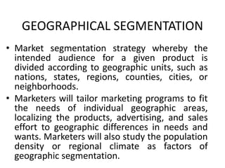 GEOGRAPHICAL SEGMENTATION
• Market segmentation strategy whereby the
intended audience for a given product is
divided according to geographic units, such as
nations, states, regions, counties, cities, or
neighborhoods.
• Marketers will tailor marketing programs to fit
the needs of individual geographic areas,
localizing the products, advertising, and sales
effort to geographic differences in needs and
wants. Marketers will also study the population
density or regional climate as factors of
geographic segmentation.
 