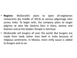 • Regions- McDonald’s plans to open all-vegetarian
restaurants (by middle of 2013) at various pilgrimage sites
across India. To begin with, the company plans to target
pilgrims at sites like Vaishno Devi in Katra, Jammu and
Kashmir and at the Golden Temple in Amritsar.
• Mcdonalds sell burgers all over the world. But burgers are
made from lamb rather than beef in India because of
religious sentiments. In Mexico, more chilly sauce is added
to burgers and so on.
 