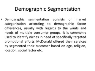 Demographic Segmentation
• Demographic segmentation consists of market
categorization according to demographic factor
differences, usually with regards to the wants and
needs of multiple consumer groups. It is commonly
used to identify niches in need of specifically targeted
promotional efforts. McDonald offered their services
by segmented their customer based on age, religion,
location, social factor etc.
 