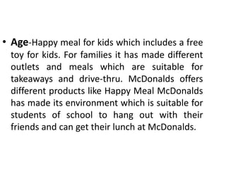 • Age-Happy meal for kids which includes a free
toy for kids. For families it has made different
outlets and meals which are suitable for
takeaways and drive-thru. McDonalds offers
different products like Happy Meal McDonalds
has made its environment which is suitable for
students of school to hang out with their
friends and can get their lunch at McDonalds.
 