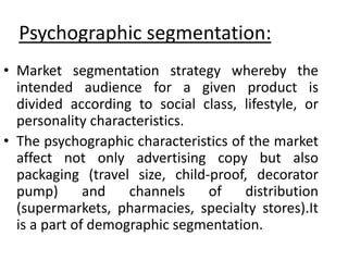 Psychographic segmentation:
• Market segmentation strategy whereby the
intended audience for a given product is
divided according to social class, lifestyle, or
personality characteristics.
• The psychographic characteristics of the market
affect not only advertising copy but also
packaging (travel size, child-proof, decorator
pump) and channels of distribution
(supermarkets, pharmacies, specialty stores).It
is a part of demographic segmentation.
 