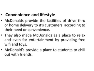 • Convenience and lifestyle
• McDonalds provide the facilities of drive thru
or home delivery to it’s customers according to
their need or convenience.
• They also made McDonalds as a place to relax
and even for entertainment by providing free
wifi and toys.
• McDonald’s provide a place to students to chill
out with friends.
 