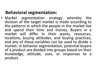 Behavioral segmentation:
• Market segmentation strategy whereby the
division of the target market is made according to
the patterns in which the people in the market live
and spend their time and money. Buyers in a
market will differ in their wants, resources,
locations, buying attitudes, and buying practices,
and any of these variables can be used to divide a
market. In behavior segmentation, potential buyers
of a product are divided into groups based on their
knowledge, attitude, uses, or responses to a
product.
 