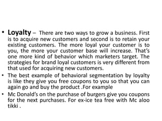 • Loyalty – There are two ways to grow a business. First
is to acquire new customers and second is to retain your
existing customers. The more loyal your customer is to
you, the more your customer base will increase. That’s
one more kind of behavior which marketers target. The
strategies for brand loyal customers is very different from
that used for acquiring new customers.
• The best example of behavioral segmentation by loyalty
is like they give you free coupons to you so that you can
again go and buy the product .For example
• Mc Donald’s on the purchase of burgers give you coupons
for the next purchases. For ex-ice tea free with Mc aloo
tikki .
 