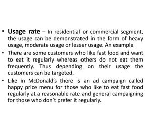 • Usage rate – In residential or commercial segment,
the usage can be demonstrated in the form of heavy
usage, moderate usage or lesser usage. An example
• There are some customers who like fast food and want
to eat it regularly whereas others do not eat them
frequently. Thus depending on their usage the
customers can be targeted.
• Like in McDonald’s there is an ad campaign called
happy price menu for those who like to eat fast food
regularly at a reasonable rate and general campaigning
for those who don’t prefer it regularly.
 