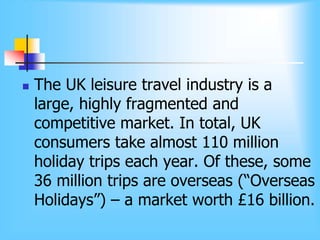  The UK leisure travel industry is a
large, highly fragmented and
competitive market. In total, UK
consumers take almost 110 million
holiday trips each year. Of these, some
36 million trips are overseas (“Overseas
Holidays”) – a market worth £16 billion.
 