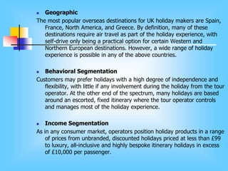  Geographic
The most popular overseas destinations for UK holiday makers are Spain,
France, North America, and Greece. By definition, many of these
destinations require air travel as part of the holiday experience, with
self-drive only being a practical option for certain Western and
Northern European destinations. However, a wide range of holiday
experience is possible in any of the above countries.
 Behavioral Segmentation
Customers may prefer holidays with a high degree of independence and
flexibility, with little if any involvement during the holiday from the tour
operator. At the other end of the spectrum, many holidays are based
around an escorted, fixed itinerary where the tour operator controls
and manages most of the holiday experience.
 Income Segmentation
As in any consumer market, operators position holiday products in a range
of prices from unbranded, discounted holidays priced at less than £99
to luxury, all-inclusive and highly bespoke itinerary holidays in excess
of £10,000 per passenger.
 