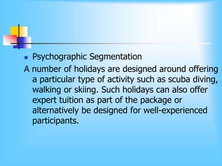  Psychographic Segmentation
A number of holidays are designed around offering
a particular type of activity such as scuba diving,
walking or skiing. Such holidays can also offer
expert tuition as part of the package or
alternatively be designed for well-experienced
participants.
 